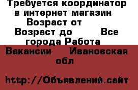 Требуется координатор в интернет-магазин › Возраст от ­ 20 › Возраст до ­ 40 - Все города Работа » Вакансии   . Ивановская обл.